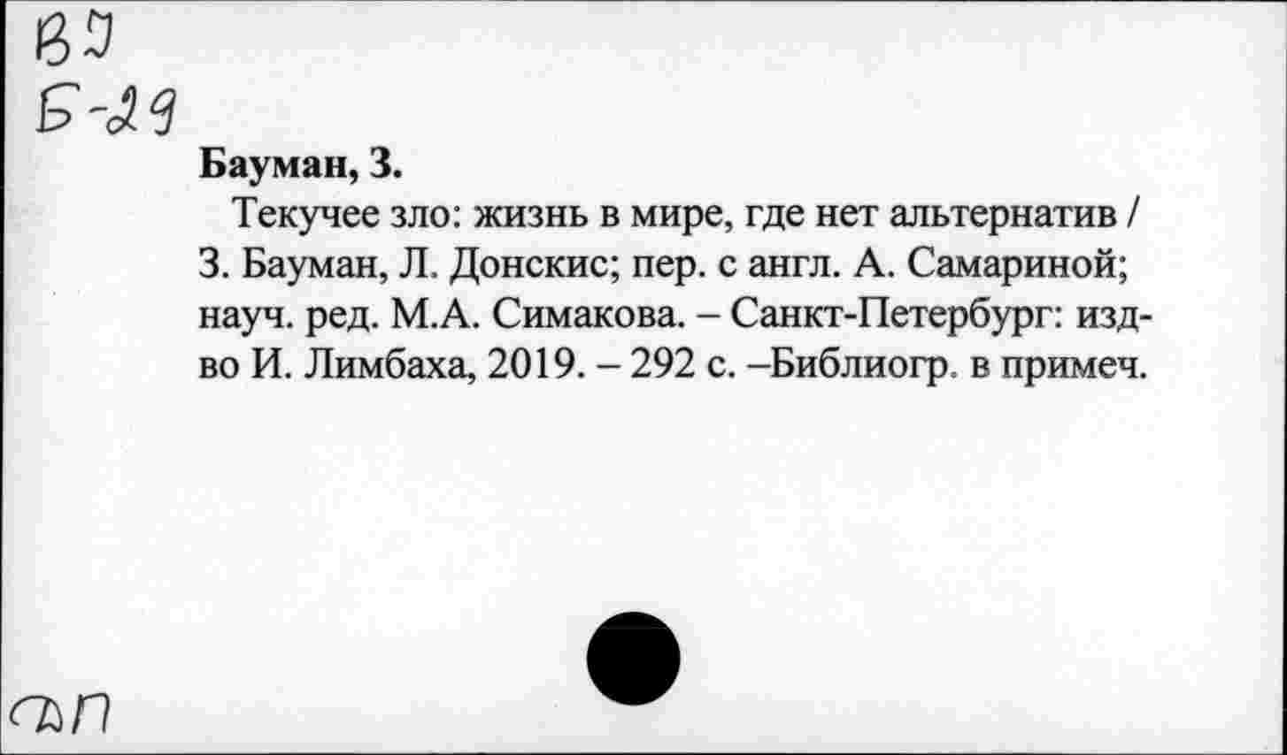 ﻿№
&'Зв
Бауман, 3.
Текучее зло: жизнь в мире, где нет альтернатив / 3. Бауман, Л. Донские; пер. с англ. А. Самариной; науч. ред. М.А. Симакова. - Санкт-Петербург: изд-во И. Лимбаха, 2019. - 292 с. -Библиогр. в примеч.
<ъп